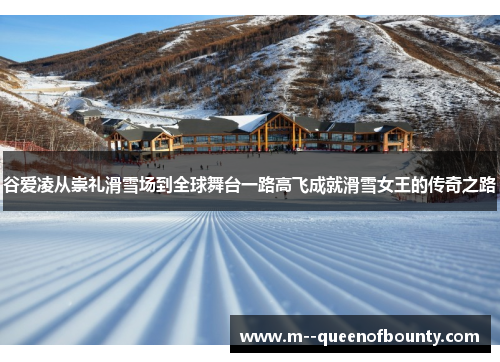 谷爱凌从崇礼滑雪场到全球舞台一路高飞成就滑雪女王的传奇之路