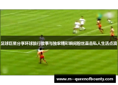 足球巨星分享环球旅行故事与独家精彩瞬间粉丝直击私人生活点滴