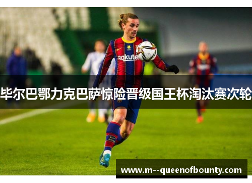毕尔巴鄂力克巴萨惊险晋级国王杯淘汰赛次轮 毕尔巴鄂力克巴萨惊险晋级国王杯淘汰赛次轮